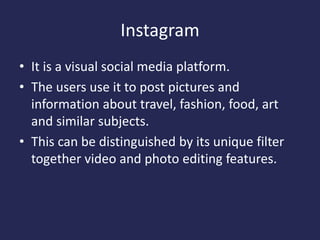 Instagram
• It is a visual social media platform.
• The users use it to post pictures and
information about travel, fashion, food, art
and similar subjects.
• This can be distinguished by its unique filter
together video and photo editing features.
 