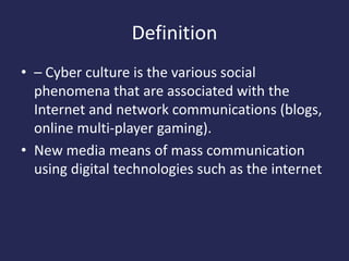 Definition
• – Cyber culture is the various social
phenomena that are associated with the
Internet and network communications (blogs,
online multi-player gaming).
• New media means of mass communication
using digital technologies such as the internet
 