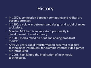 History
• In 1950’s, connection between computing and radical art
become stronger.
• In 1990, a cold war between web design and social changes
took place.
• Marshal Mcluhan is an important personality in
development of media theory.
• In 1980, media relied on print and analog broadcast
models.
• After 25 years, rapid transformation occurred as digital
technologies introduces, for example internet video games
are introduced.
• In 2003, highlighted the implication of new media
technologies.
 