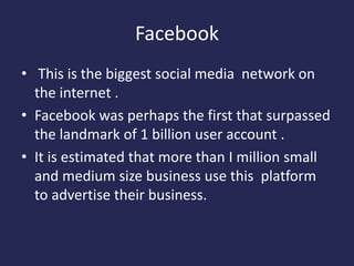 Facebook
• This is the biggest social media network on
the internet .
• Facebook was perhaps the first that surpassed
the landmark of 1 billion user account .
• It is estimated that more than I million small
and medium size business use this platform
to advertise their business.
 