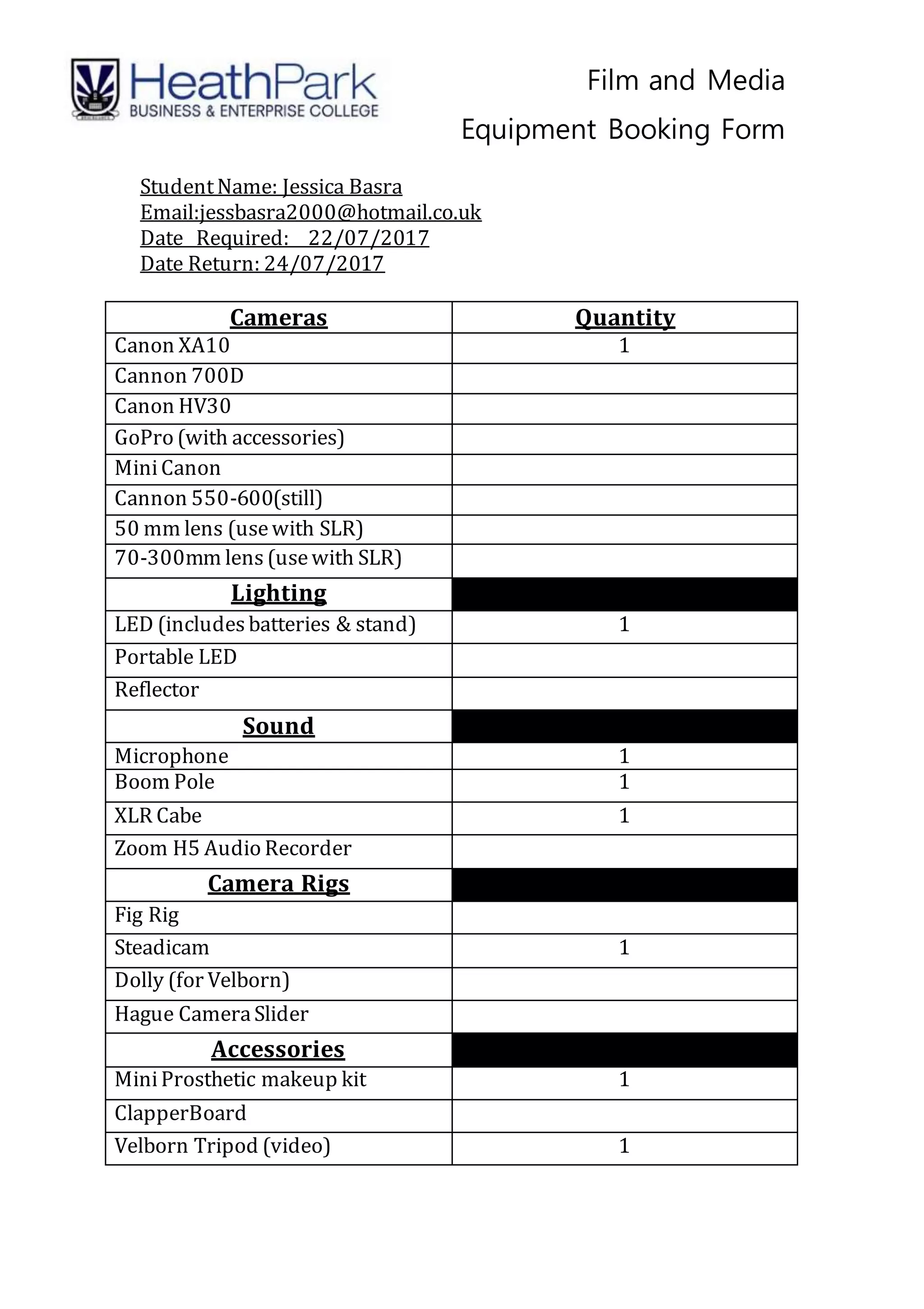 Film and Media
Equipment Booking Form
StudentName: Jessica Basra
Email:jessbasra2000@hotmail.co.uk
Date Required: 22/07/2017
Date Return: 24/07/2017
Cameras Quantity
Canon XA10 1
Cannon 700D
Canon HV30
GoPro (with accessories)
MiniCanon
Cannon 550-600(still)
50 mm lens (usewith SLR)
70-300mm lens (usewith SLR)
Lighting
LED (includes batteries & stand) 1
Portable LED
Reflector
Sound
Microphone 1
Boom Pole 1
XLR Cabe 1
Zoom H5 Audio Recorder
Camera Rigs
Fig Rig
Steadicam 1
Dolly (for Velborn)
Hague CameraSlider
Accessories
MiniProsthetic makeup kit 1
ClapperBoard
Velborn Tripod (video) 1