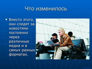 Что изменилось Вместо этого, они следят за новостями постоянно через различные медиа и в самых разных форматах.  