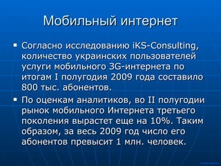Мобильный интернет Согласно исследованию iKS-Consulting, количество украинских пользователей услуги мобильного ЗG-интернета по итогам I полугодия 2009 года составило 800 тыс. абонентов.  По оценкам аналитиков, во II полугодии рынок мобильного Интернета третьего поколения вырастет еще на 10%. Таким образом, за весь 2009 год число его абонентов превысит 1 млн. человек.  