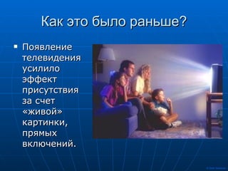Как это было раньше? Появление телевидения усилило эффект присутствия за счет «живой» картинки, прямых включений. 