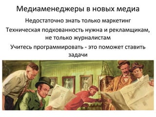 Медиаменеджеры в новых медиа
Недостаточно знать только маркетинг
Техническая подкованность нужна и рекламщикам,
не только журналистам
Учитесь программировать - это поможет ставить
задачи

 