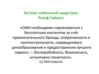 Эксперт мобильной индустрии
Ральф Саймон:
«СМИ необходимо соревноваться с
бесплатным контентом за счёт
привлекательного бренда, оперативности и
контекстуальности, справедливого
ценообразования и предоставления лучшего
сервиса — бесперебойного, безопасного,
интуитивно понятного».
(с) РИА Новости

 