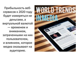 Прибыльность вебсервисов к 2020 году
будет измеряться не
деньгами, а
виртуальной валютой
— временем и
вниманием,
затраченными на них
пользователем,
и влиянием, которое
медиа оказывают на
аудиторию.

 