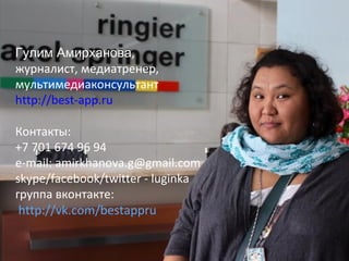 Гулим Амирханова,
журналист, медиатренер,
мультимедиаконсультант
http://best-app.ru
Контакты:
+7 701 674 96 94
e-mail: amirkhanova.g@gmail.com
skype/facebook/twitter - luginka
группа вконтакте:
http://vk.com/bestappru

 