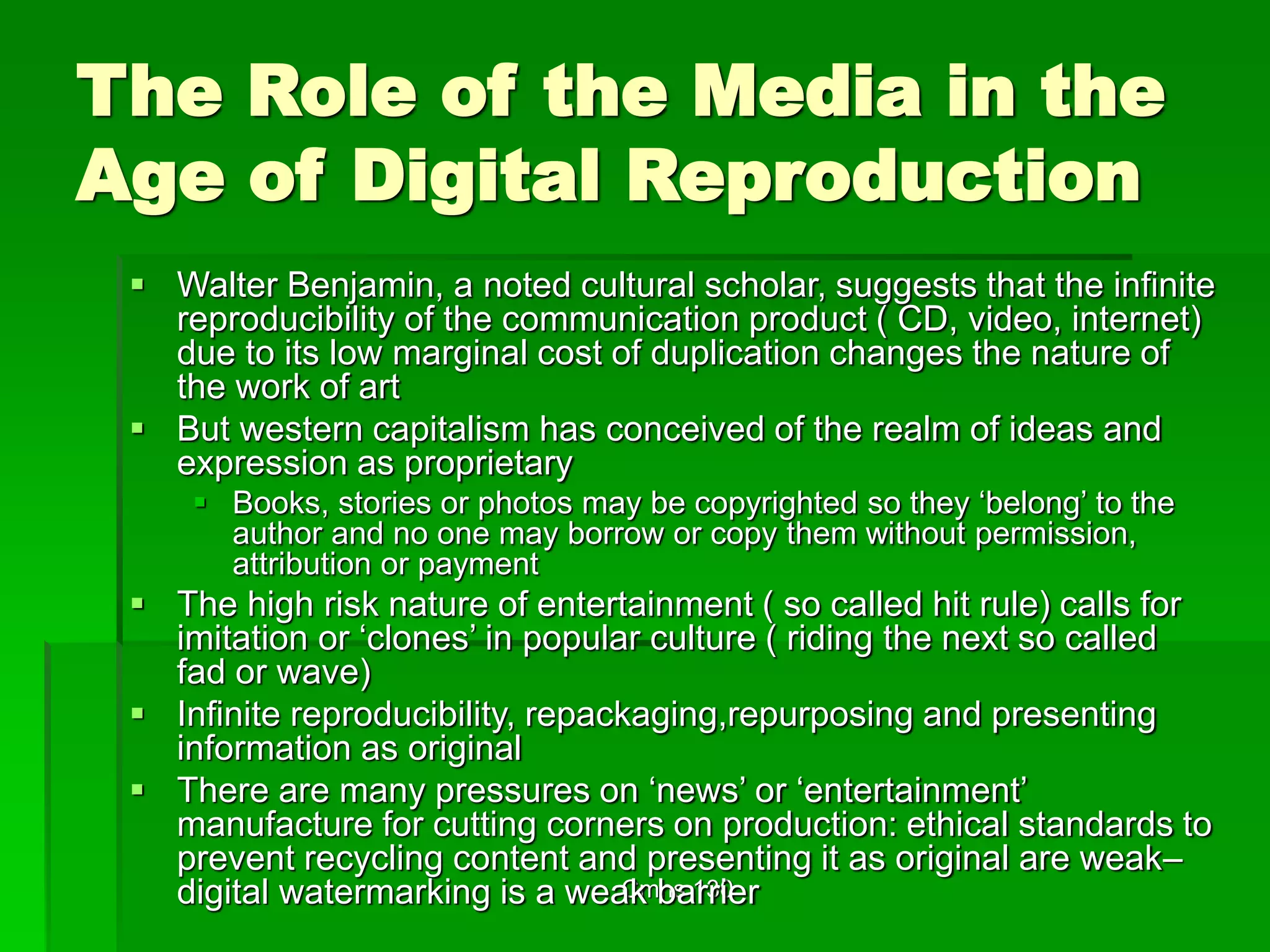 Cmns 130
The Role of the Media in the
Age of Digital Reproduction
 Walter Benjamin, a noted cultural scholar, suggests that the infinite
reproducibility of the communication product ( CD, video, internet)
due to its low marginal cost of duplication changes the nature of
the work of art
 But western capitalism has conceived of the realm of ideas and
expression as proprietary
 Books, stories or photos may be copyrighted so they ‘belong’ to the
author and no one may borrow or copy them without permission,
attribution or payment
 The high risk nature of entertainment ( so called hit rule) calls for
imitation or ‘clones’ in popular culture ( riding the next so called
fad or wave)
 Infinite reproducibility, repackaging,repurposing and presenting
information as original
 There are many pressures on ‘news’ or ‘entertainment’
manufacture for cutting corners on production: ethical standards to
prevent recycling content and presenting it as original are weak–
digital watermarking is a weak barrier
 