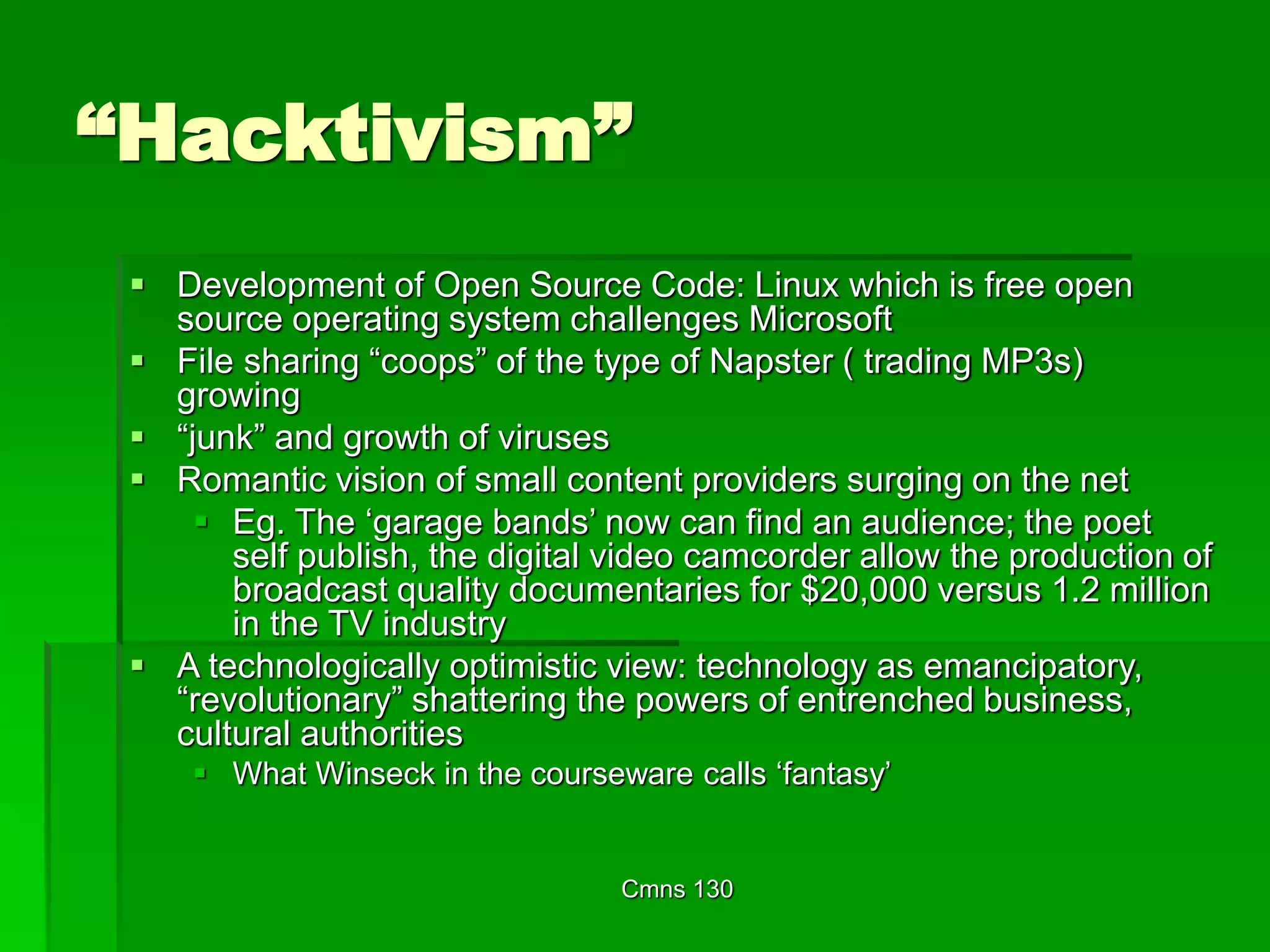 Cmns 130
“Hacktivism”
 Development of Open Source Code: Linux which is free open
source operating system challenges Microsoft
 File sharing “coops” of the type of Napster ( trading MP3s)
growing
 “junk” and growth of viruses
 Romantic vision of small content providers surging on the net
 Eg. The ‘garage bands’ now can find an audience; the poet
self publish, the digital video camcorder allow the production of
broadcast quality documentaries for $20,000 versus 1.2 million
in the TV industry
 A technologically optimistic view: technology as emancipatory,
“revolutionary” shattering the powers of entrenched business,
cultural authorities
 What Winseck in the courseware calls ‘fantasy’
 