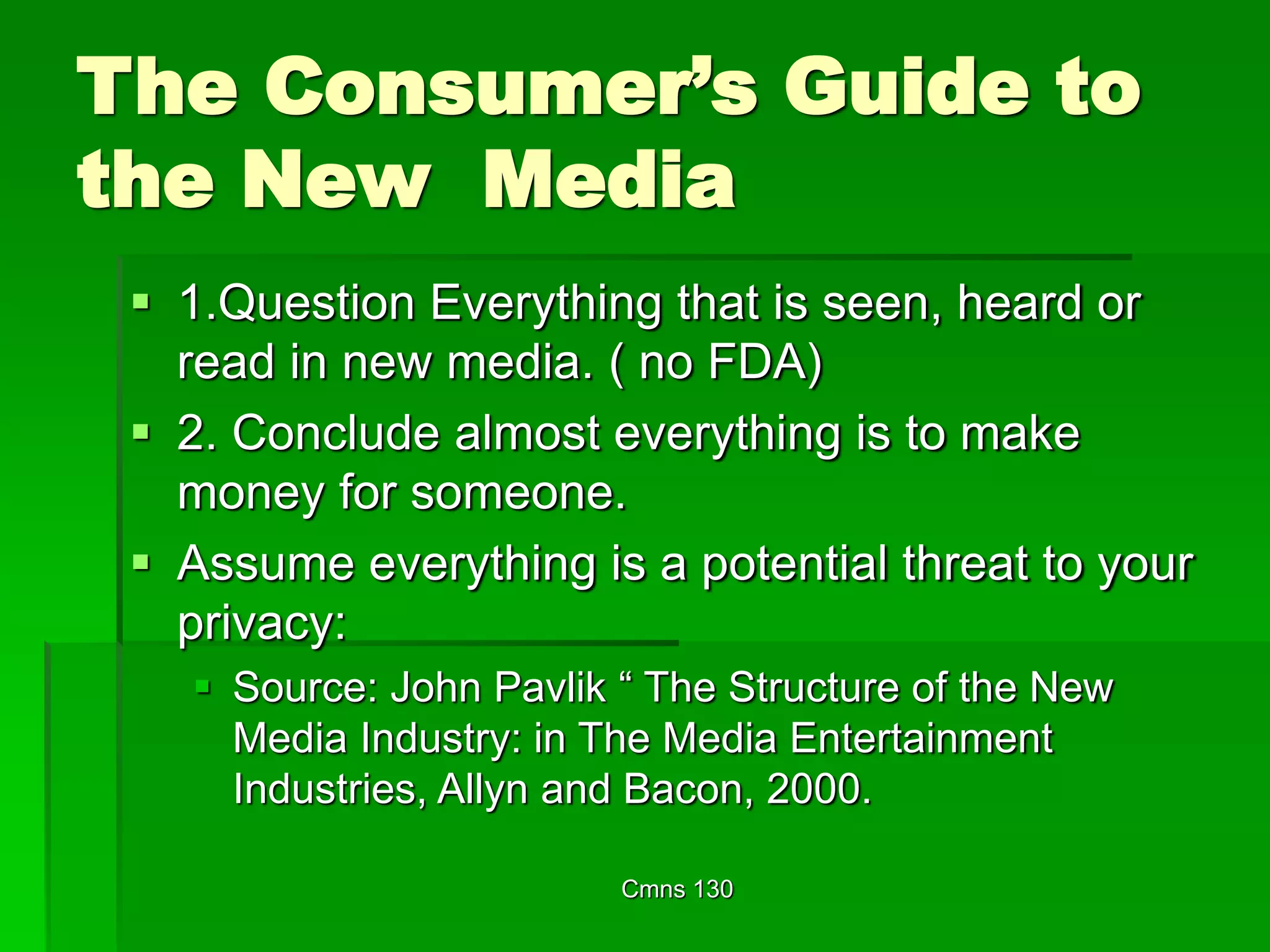 Cmns 130
The Consumer’s Guide to
the New Media
 1.Question Everything that is seen, heard or
read in new media. ( no FDA)
 2. Conclude almost everything is to make
money for someone.
 Assume everything is a potential threat to your
privacy:
 Source: John Pavlik “ The Structure of the New
Media Industry: in The Media Entertainment
Industries, Allyn and Bacon, 2000.
 