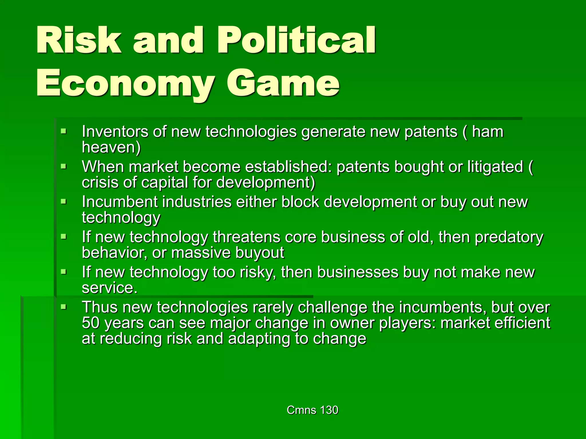 Cmns 130
Risk and Political
Economy Game
 Inventors of new technologies generate new patents ( ham
heaven)
 When market become established: patents bought or litigated (
crisis of capital for development)
 Incumbent industries either block development or buy out new
technology
 If new technology threatens core business of old, then predatory
behavior, or massive buyout
 If new technology too risky, then businesses buy not make new
service.
 Thus new technologies rarely challenge the incumbents, but over
50 years can see major change in owner players: market efficient
at reducing risk and adapting to change
 