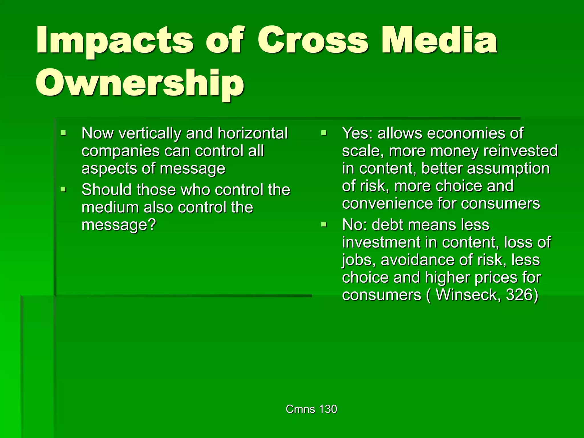 Cmns 130
Impacts of Cross Media
Ownership
 Now vertically and horizontal
companies can control all
aspects of message
 Should those who control the
medium also control the
message?
 Yes: allows economies of
scale, more money reinvested
in content, better assumption
of risk, more choice and
convenience for consumers
 No: debt means less
investment in content, loss of
jobs, avoidance of risk, less
choice and higher prices for
consumers ( Winseck, 326)
 