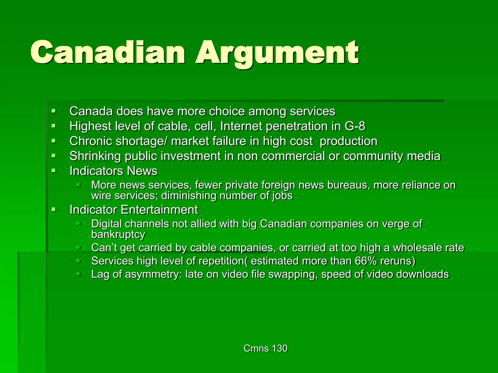 Cmns 130
Canadian Argument
 Canada does have more choice among services
 Highest level of cable, cell, Internet penetration in G-8
 Chronic shortage/ market failure in high cost production
 Shrinking public investment in non commercial or community media
 Indicators News
 More news services, fewer private foreign news bureaus, more reliance on
wire services; diminishing number of jobs
 Indicator Entertainment
 Digital channels not allied with big Canadian companies on verge of
bankruptcy
 Can’t get carried by cable companies, or carried at too high a wholesale rate
 Services high level of repetition( estimated more than 66% reruns)
 Lag of asymmetry: late on video file swapping, speed of video downloads
 