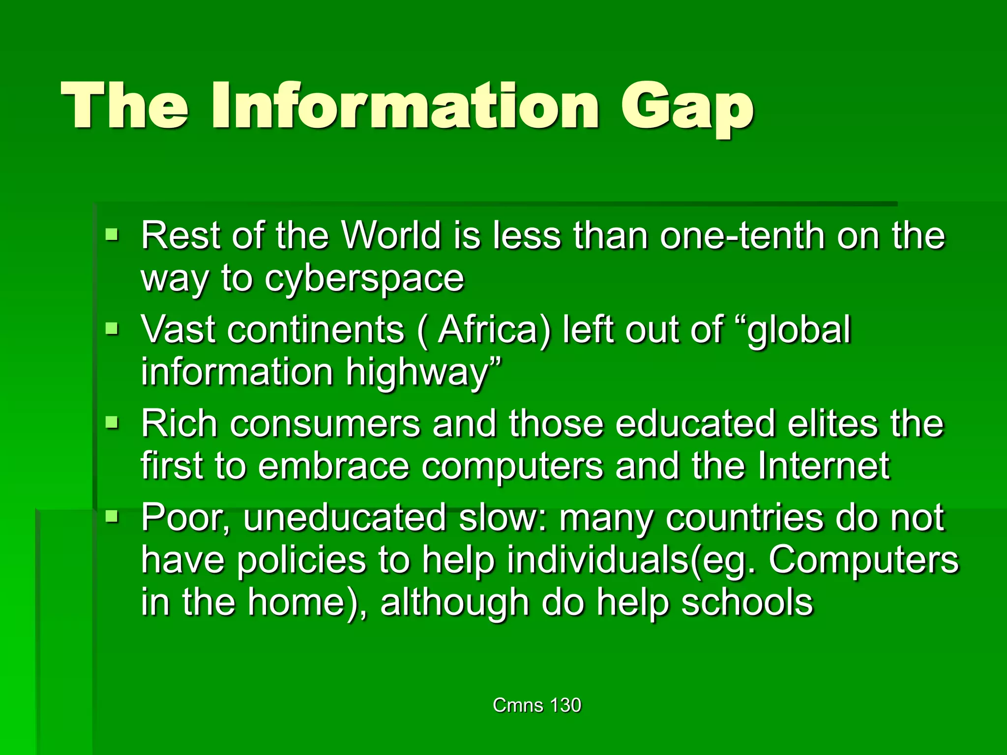Cmns 130
The Information Gap
 Rest of the World is less than one-tenth on the
way to cyberspace
 Vast continents ( Africa) left out of “global
information highway”
 Rich consumers and those educated elites the
first to embrace computers and the Internet
 Poor, uneducated slow: many countries do not
have policies to help individuals(eg. Computers
in the home), although do help schools
 