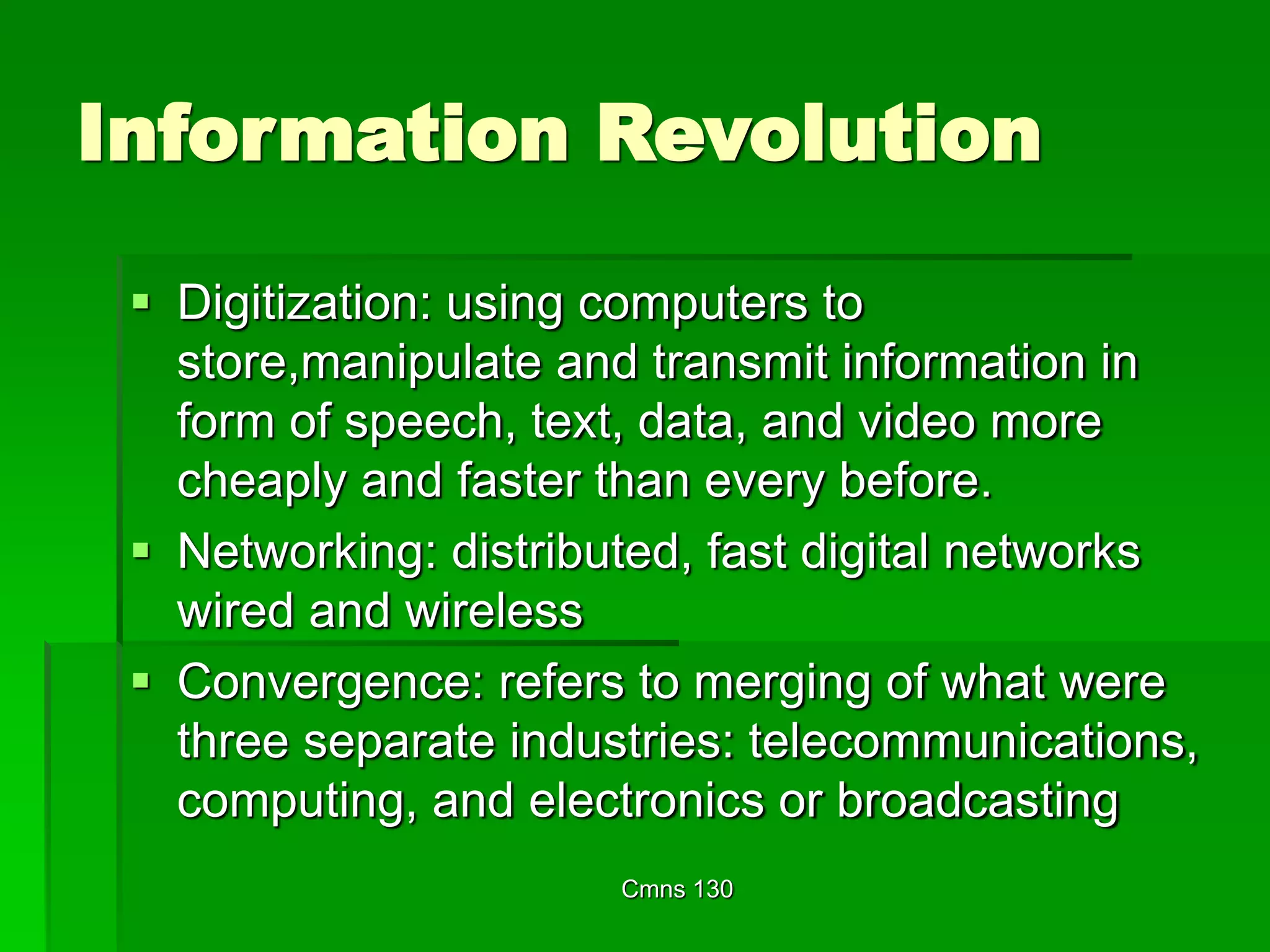 Cmns 130
Information Revolution
 Digitization: using computers to
store,manipulate and transmit information in
form of speech, text, data, and video more
cheaply and faster than every before.
 Networking: distributed, fast digital networks
wired and wireless
 Convergence: refers to merging of what were
three separate industries: telecommunications,
computing, and electronics or broadcasting
 