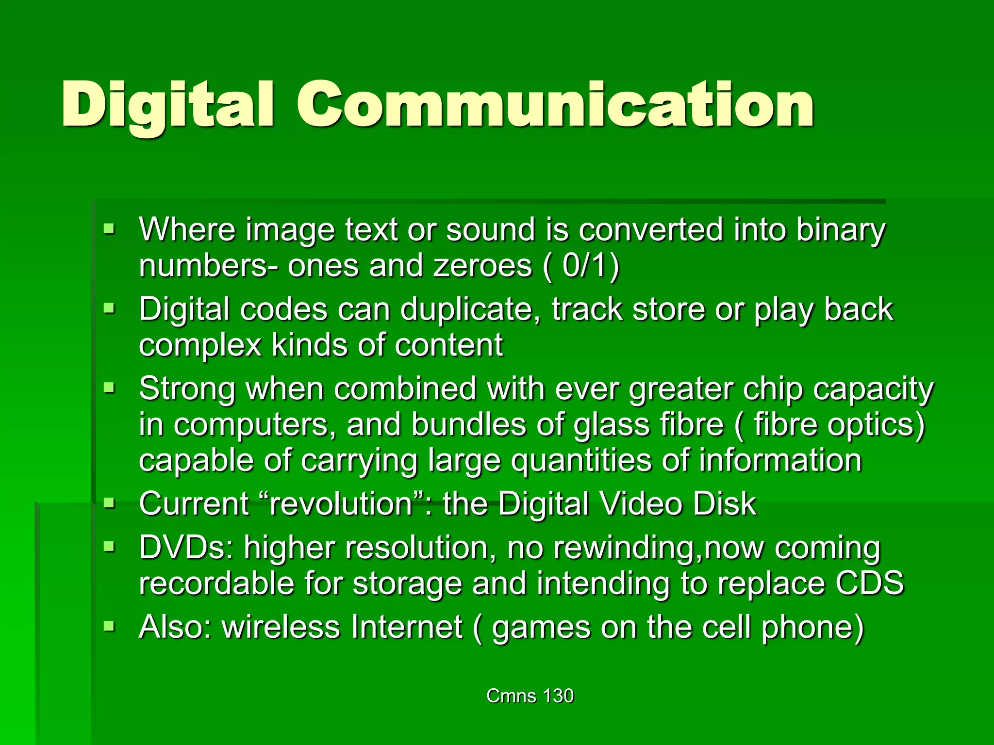 Cmns 130
Digital Communication
 Where image text or sound is converted into binary
numbers- ones and zeroes ( 0/1)
 Digital codes can duplicate, track store or play back
complex kinds of content
 Strong when combined with ever greater chip capacity
in computers, and bundles of glass fibre ( fibre optics)
capable of carrying large quantities of information
 Current “revolution”: the Digital Video Disk
 DVDs: higher resolution, no rewinding,now coming
recordable for storage and intending to replace CDS
 Also: wireless Internet ( games on the cell phone)
 