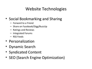 Website Technologies Social Bookmarking and Sharing Forward to a Friend Share on Facebook/Digg/BuzzUp Ratings and Reviews Integrated Forums RSS Feeds Personalization Dynamic Search Syndicated Content SEO (Search Engine Optimization) 