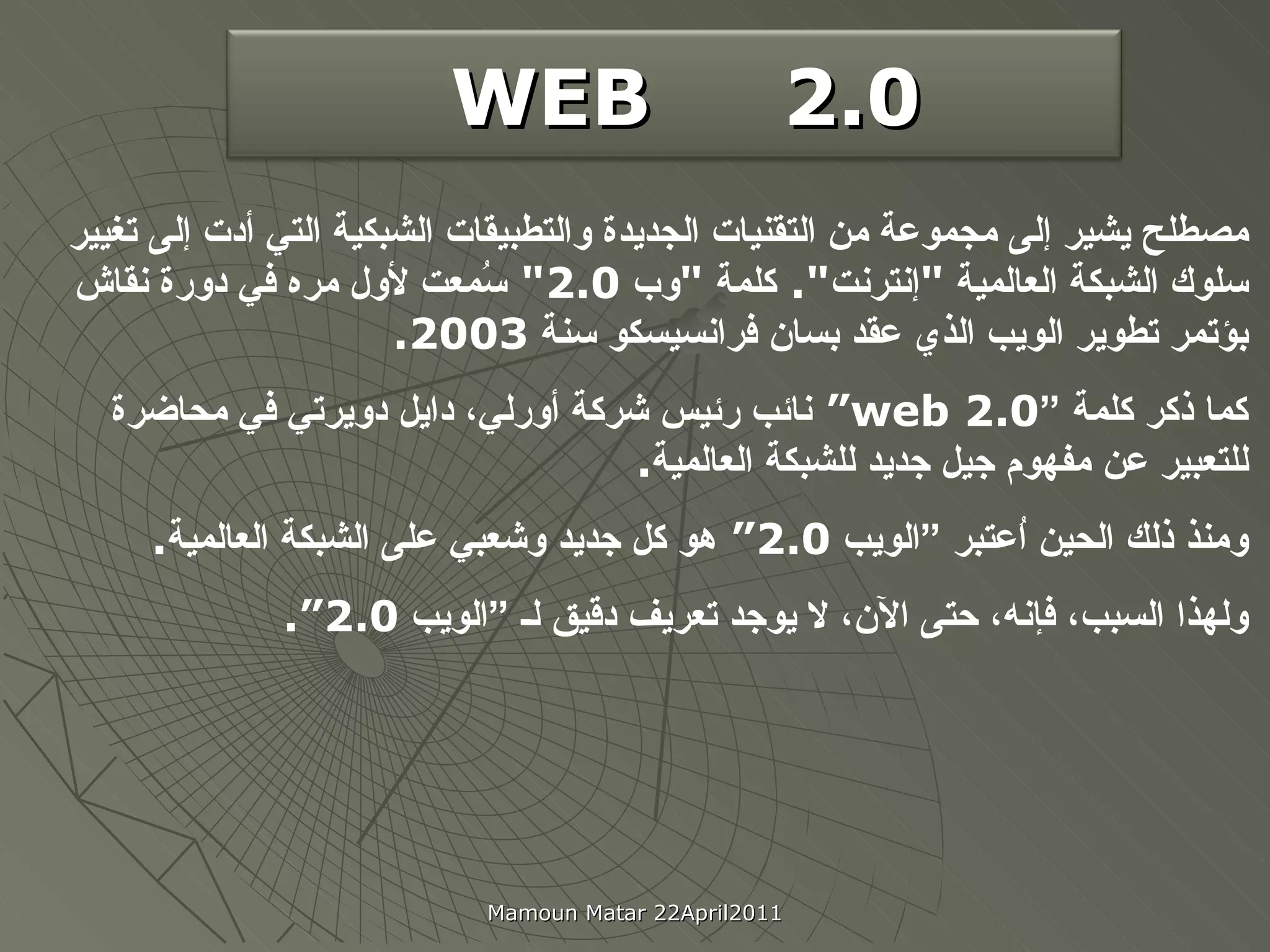 2.0   WEB   مصطلح يشير إلى مجموعة من التقنيات الجديدة والتطبيقات الشبكية التي أدت إلى تغيير سلوك الشبكة العالمية  " إنترنت ".  كلمة  " وب  2.0"  سُمعت لأول مره في دورة نقاش  بؤتمر تطوير الويب الذي عقد بسان فرانسيسكو سنة  2003. كما ذكر كلمة ” web 2.0 “  نائب رئيس شركة أورلي، دايل دويرتي   في محاضرة للتعبير عن مفهوم جيل جديد للشبكة العالمية .  ومنذ ذلك الحين اُعتبر  ”الويب  2.0“  هو  كل  جديد وشعبي على الشبكة العالمية . و لهذا السبب، فإنه، حتى الآن، لا يوجد تعريف دقيق لـ ” ال و ي ب  2.0 “. Mamoun Matar 22April2011 2.0   WEB   