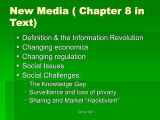 Cmns 130
New Media ( Chapter 8 in
Text)
 Definition & the Information Revolution
 Changing economics
 Changing regulation
 Social Issues
 Social Challenges:
 The Knowledge Gap
 Surveillance and loss of privacy
 Sharing and Market “Hacktivism”
 