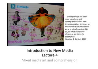 Introduc)on to New Media 
Lecture 4 
Mixed media art and comprehension 
    What perhaps has been 
most surprising and 
consequen4al about new 
technologies has been not so 
much what such innova4ons 
were originally designed to 
do, as what users have 
chosen to use them to 
accomplish.                                 
Harrison & Barthel, 2009 
 