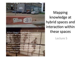 Mapping 
knowledge at 
hybrid spaces and 
interac5on within 
these spaces 
Lecture 5 
William Gibson in Spook Country: 
“the ar5st Beth Baker is here, her apartment. 
You will come, you will experience the 
apartment, this environment. This is an 
annotated environment, do you know it?” 
“annotated how?” 
“Each object is hyper‐spa5ally tagged with Beth 
Barker’s descrip5on, with Beth Barker’s 
narra5ve of this object. One simple water glass 
has twenty tags” 
 