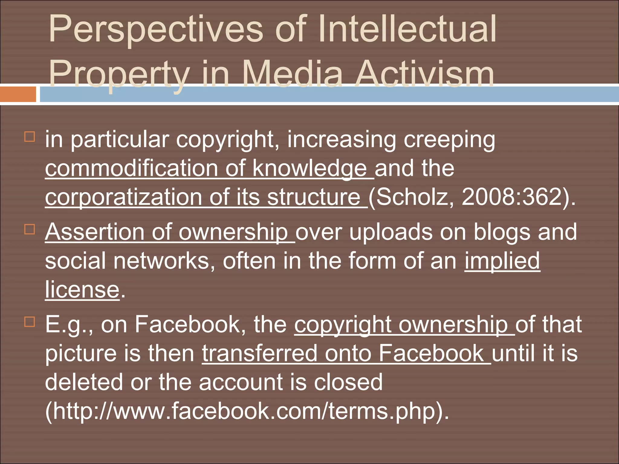 Perspectives of Intellectual
Property in Media Activism
 in particular copyright, increasing creeping
commodification of knowledge and the
corporatization of its structure (Scholz, 2008:362).
 Assertion of ownership over uploads on blogs and
social networks, often in the form of an implied
license.
 E.g., on Facebook, the copyright ownership of that
picture is then transferred onto Facebook until it is
deleted or the account is closed
(http://www.facebook.com/terms.php).
 