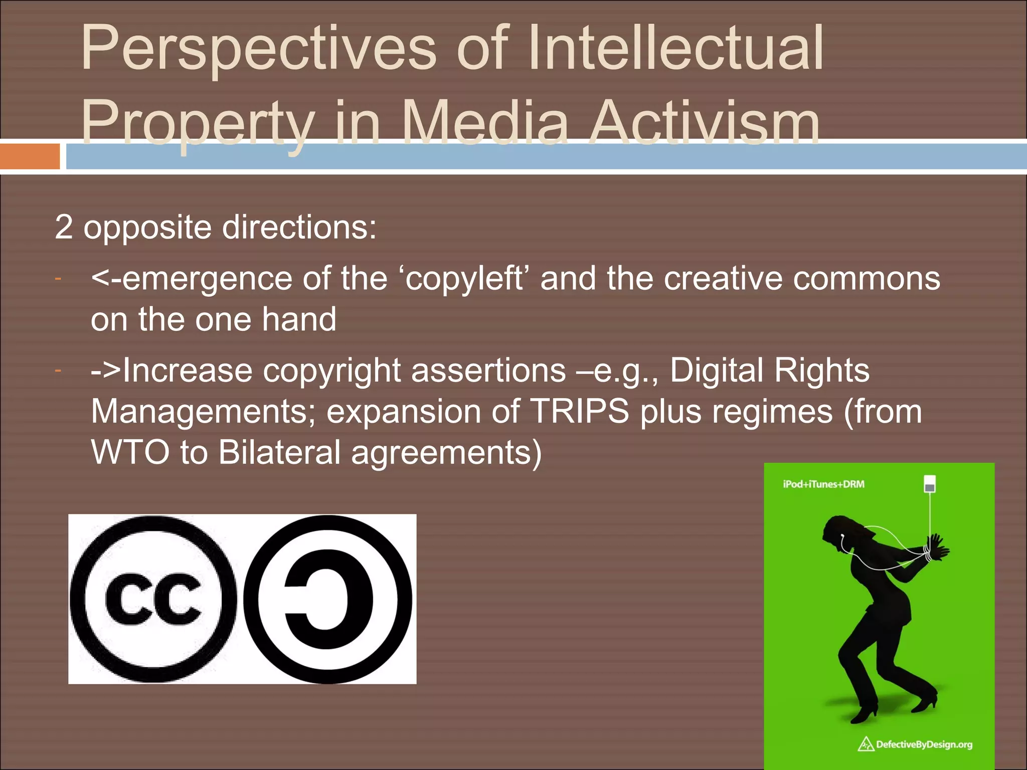 Perspectives of Intellectual
Property in Media Activism
2 opposite directions:
- <-emergence of the ‘copyleft’ and the creative commons
on the one hand
- ->Increase copyright assertions –e.g., Digital Rights
Managements; expansion of TRIPS plus regimes (from
WTO to Bilateral agreements)
 