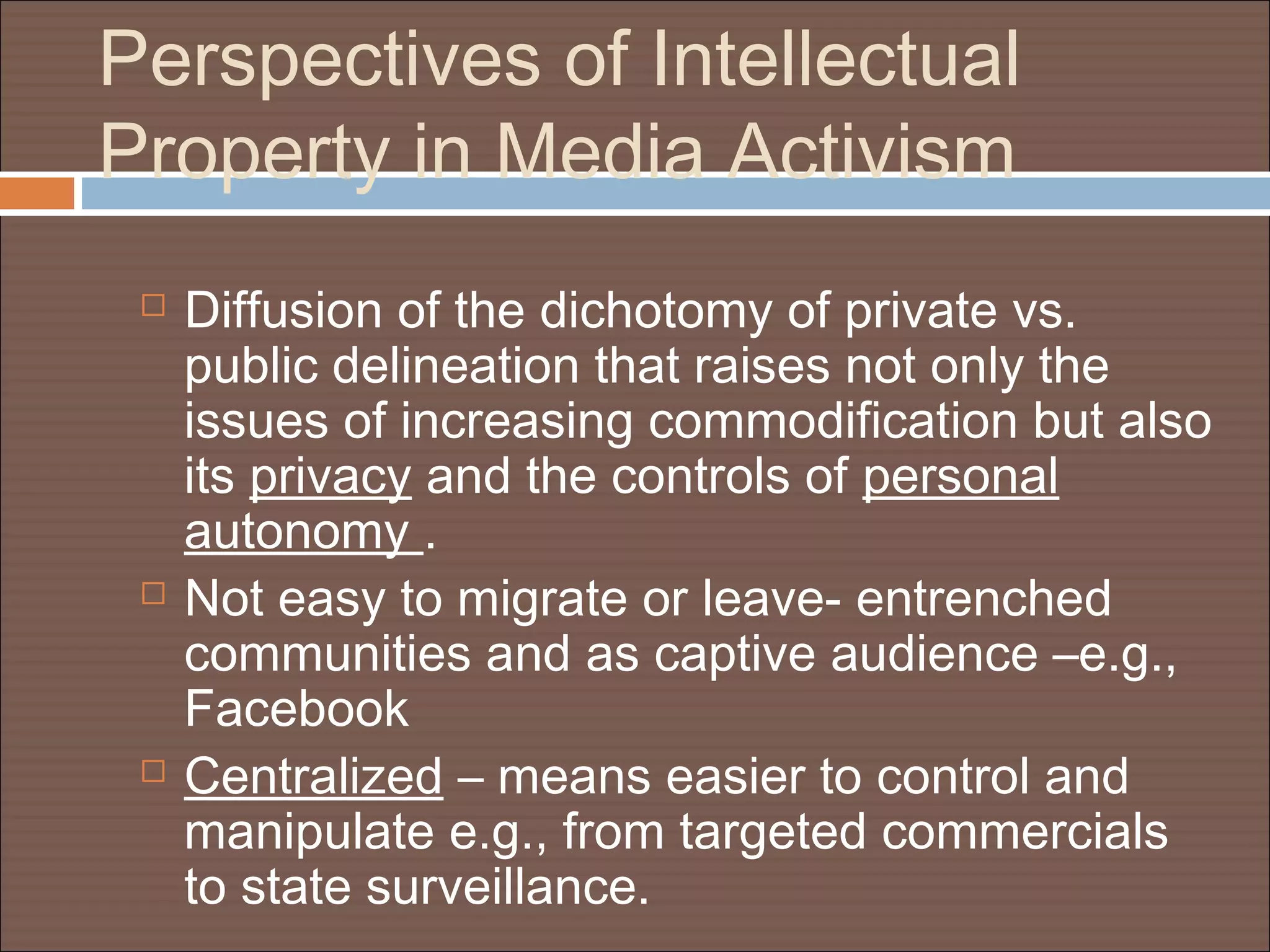 Perspectives of Intellectual
Property in Media Activism
 Diffusion of the dichotomy of private vs.
public delineation that raises not only the
issues of increasing commodification but also
its privacy and the controls of personal
autonomy .
 Not easy to migrate or leave- entrenched
communities and as captive audience –e.g.,
Facebook
 Centralized – means easier to control and
manipulate e.g., from targeted commercials
to state surveillance.
 