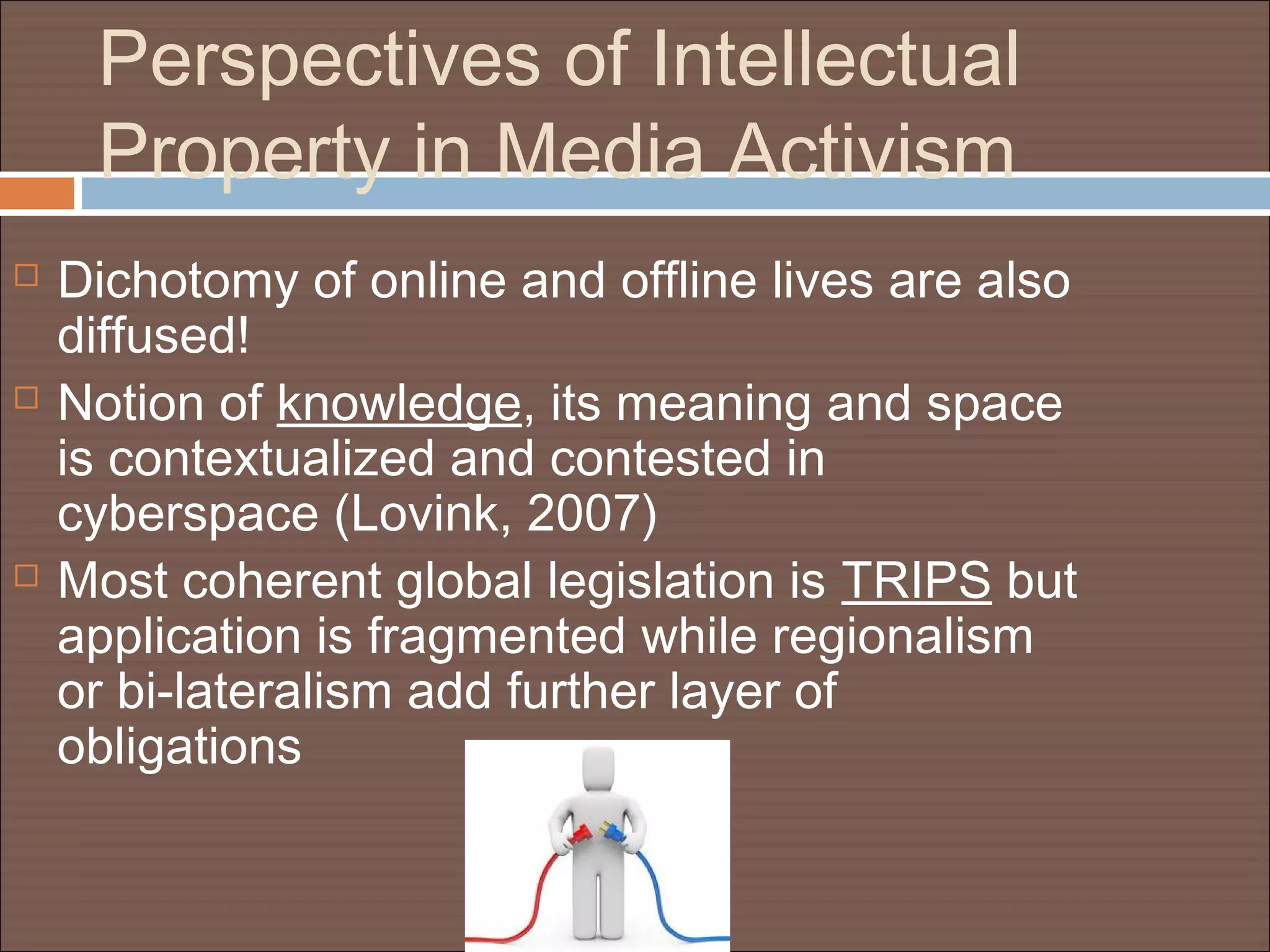 Perspectives of Intellectual
Property in Media Activism
 Dichotomy of online and offline lives are also
diffused!
 Notion of knowledge, its meaning and space
is contextualized and contested in
cyberspace (Lovink, 2007)
 Most coherent global legislation is TRIPS but
application is fragmented while regionalism
or bi-lateralism add further layer of
obligations
 