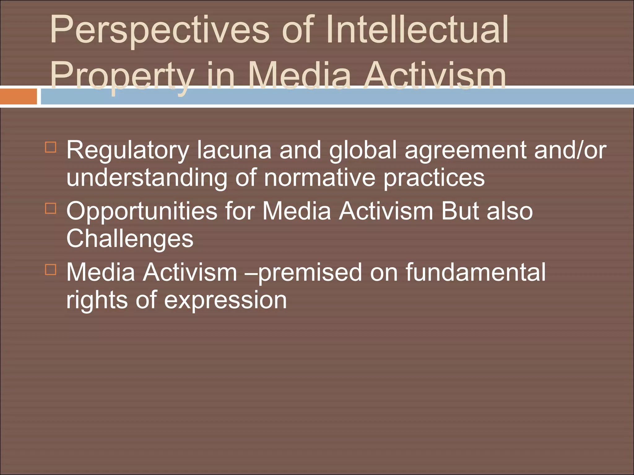 Perspectives of Intellectual
Property in Media Activism
 Regulatory lacuna and global agreement and/or
understanding of normative practices
 Opportunities for Media Activism But also
Challenges
 Media Activism –premised on fundamental
rights of expression
 