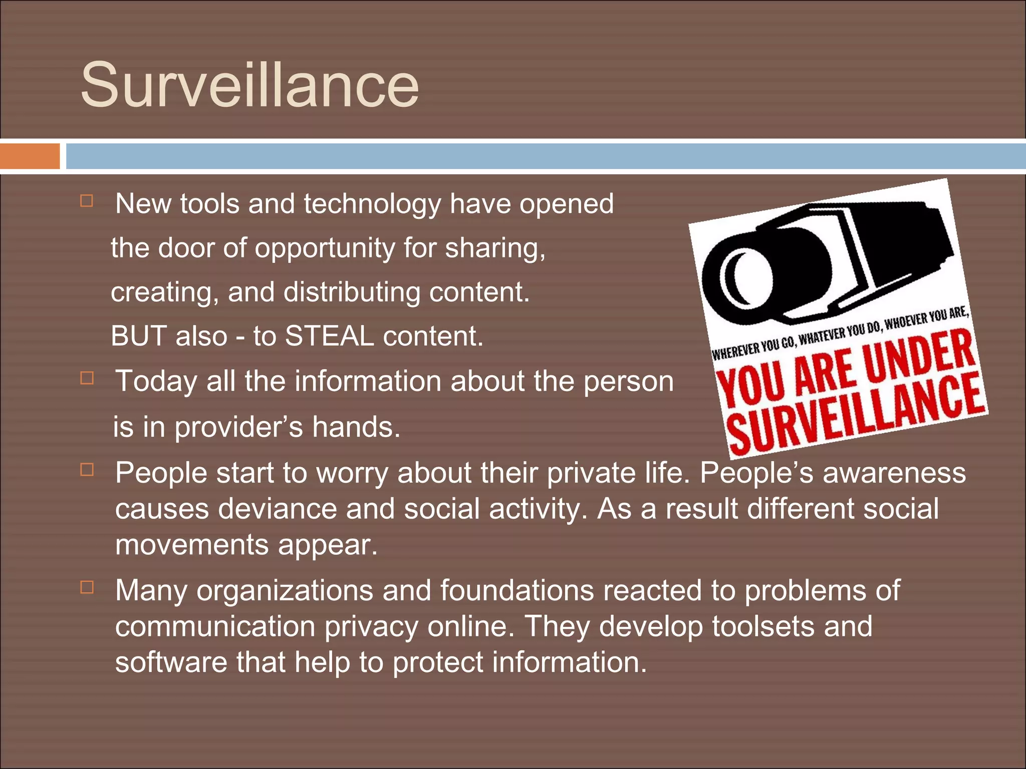 Surveillance
 New tools and technology have opened
the door of opportunity for sharing,
creating, and distributing content.
BUT also - to STEAL content.
 Today all the information about the person
is in provider’s hands.
 People start to worry about their private life. People’s awareness
causes deviance and social activity. As a result different social
movements appear.
 Many organizations and foundations reacted to problems of
communication privacy online. They develop toolsets and
software that help to protect information.
 