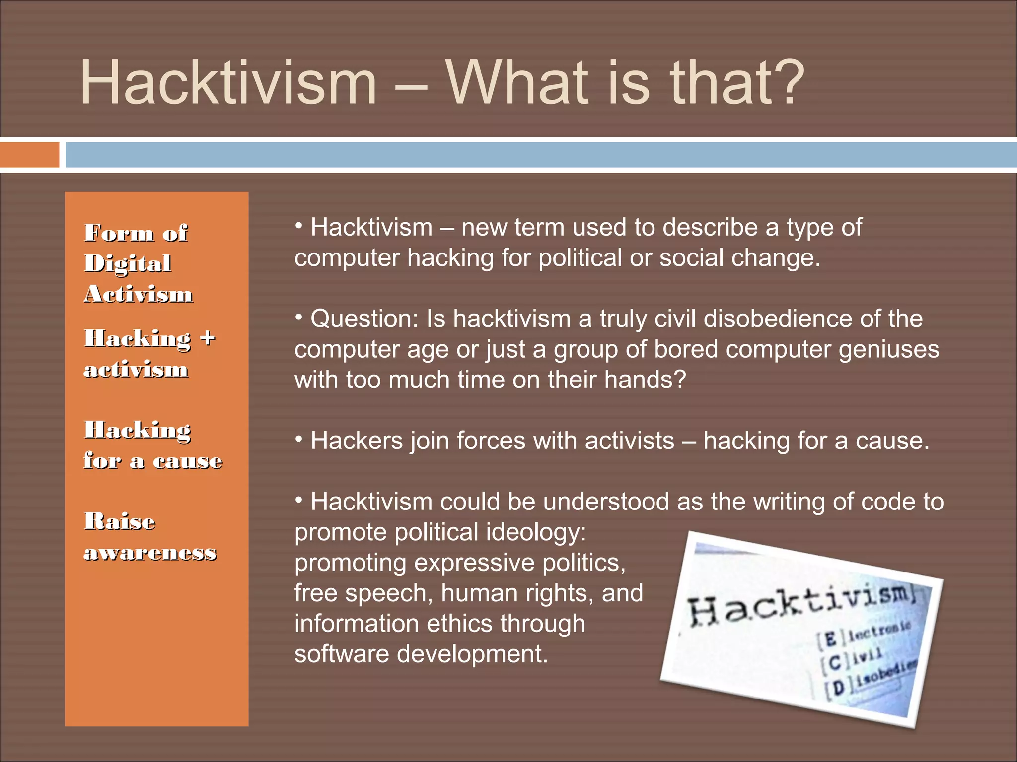Hacktivism – What is that?
Form ofForm of
DigitalDigital
ActivismActivism
Hacking +Hacking +
activismactivism
HackingHacking
for a causefor a cause
RaiseRaise
awarenessawareness
• Hacktivism – new term used to describe a type of
computer hacking for political or social change.
• Question: Is hacktivism a truly civil disobedience of the
computer age or just a group of bored computer geniuses
with too much time on their hands?
• Hackers join forces with activists – hacking for a cause.
• Hacktivism could be understood as the writing of code to
promote political ideology:
promoting expressive politics,
free speech, human rights, and
information ethics through
software development.
 