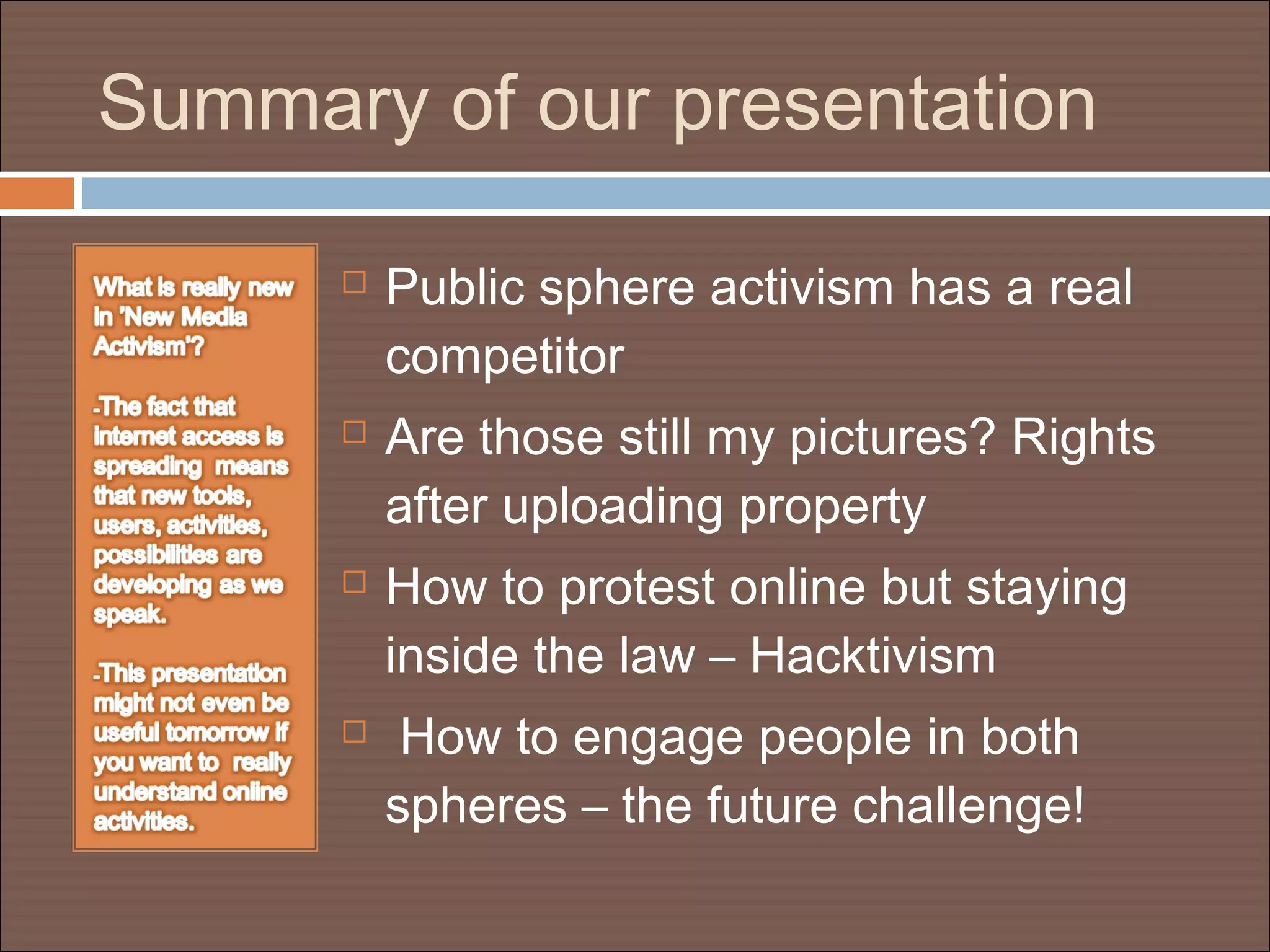 Summary of our presentation
 Public sphere activism has a real
competitor
 Are those still my pictures? Rights
after uploading property
 How to protest online but staying
inside the law – Hacktivism
 How to engage people in both
spheres – the future challenge!
 
