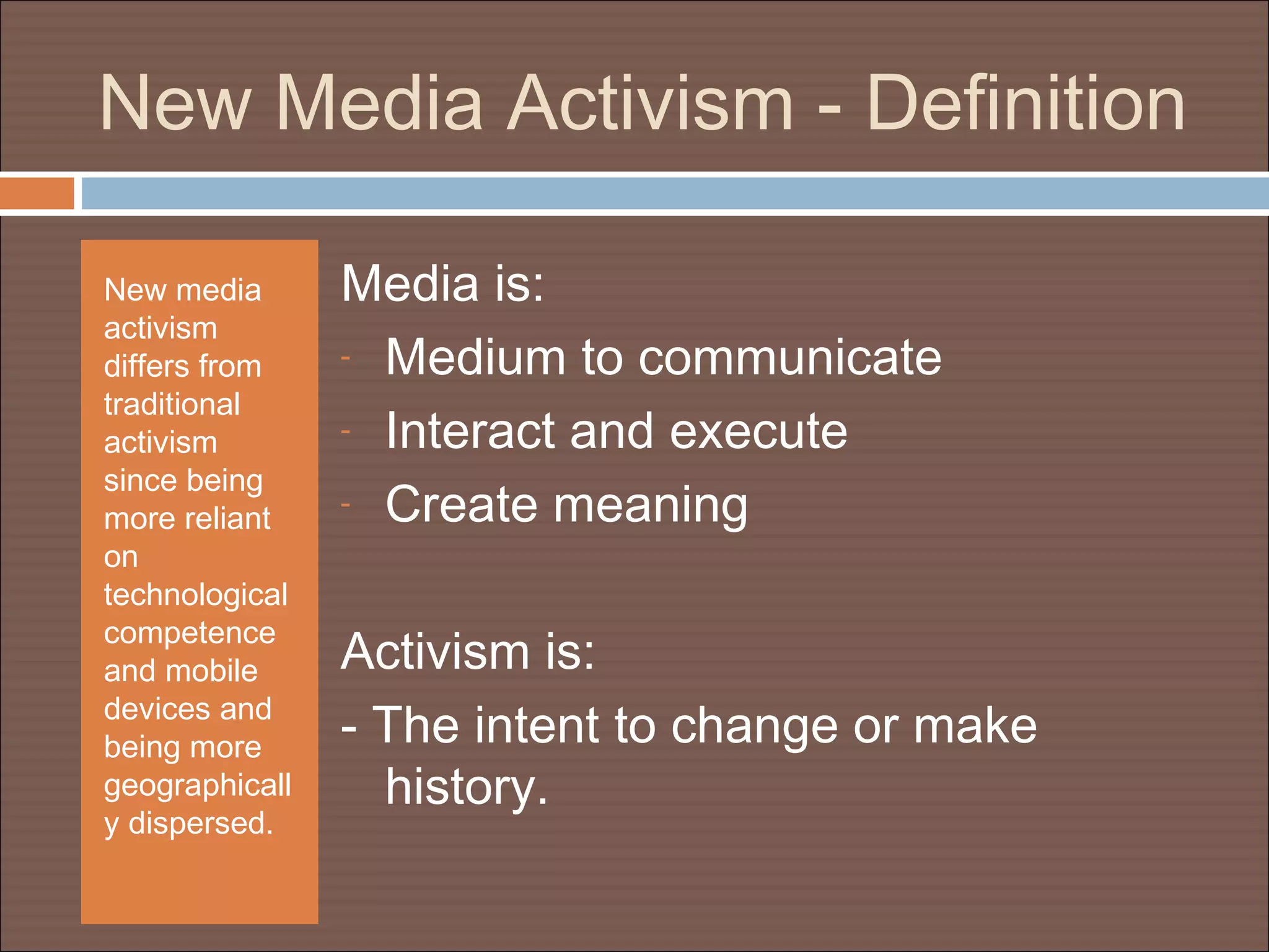New Media Activism - Definition
New media
activism
differs from
traditional
activism
since being
more reliant
on
technological
competence
and mobile
devices and
being more
geographicall
y dispersed.
Media is:
- Medium to communicate
- Interact and execute
- Create meaning
Activism is:
- The intent to change or make
history.
 