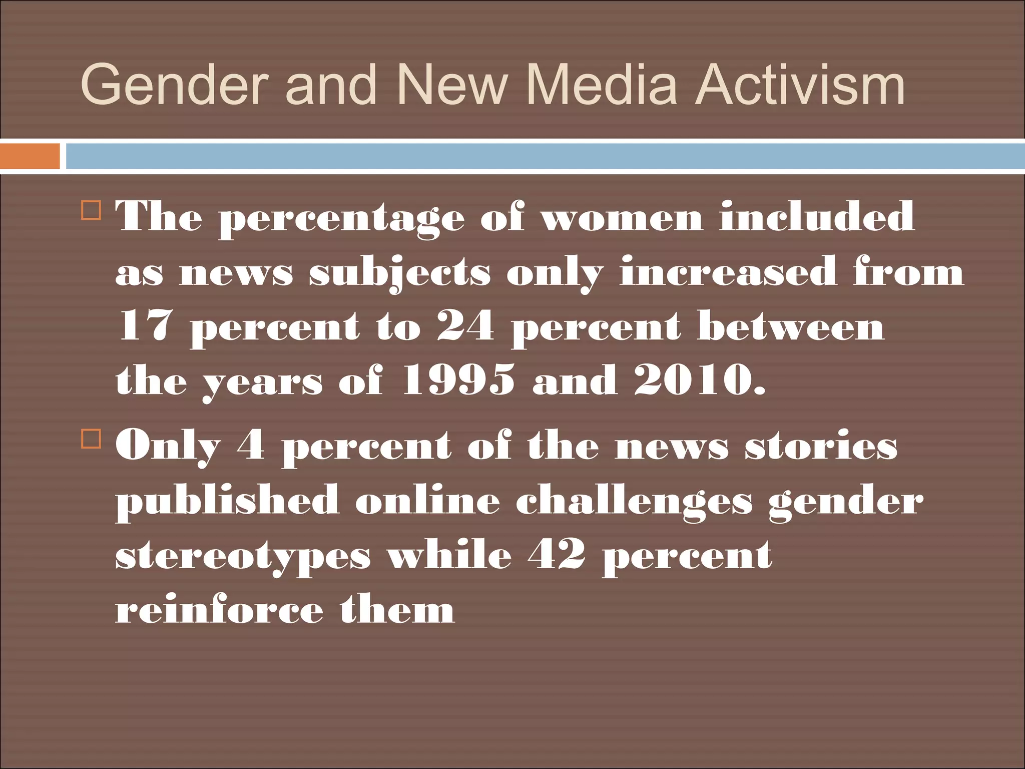 Gender and New Media Activism
 The percentage of women included
as news subjects only increased from
17 percent to 24 percent between
the years of 1995 and 2010.
 Only 4 percent of the news stories
published online challenges gender
stereotypes while 42 percent
reinforce them
 