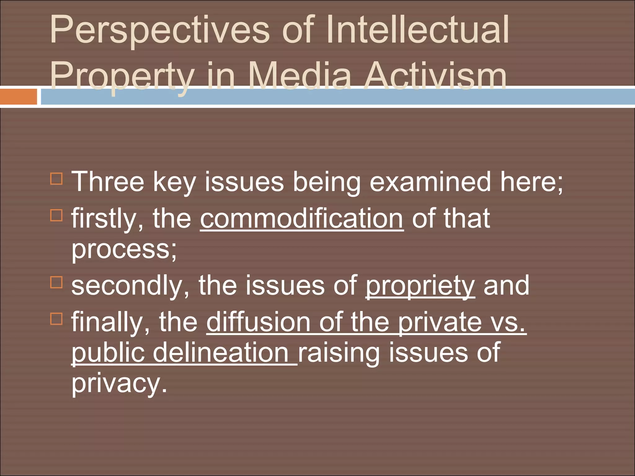 Perspectives of Intellectual
Property in Media Activism
 Three key issues being examined here;
 firstly, the commodification of that
process;
 secondly, the issues of propriety and
 finally, the diffusion of the private vs.
public delineation raising issues of
privacy.
 