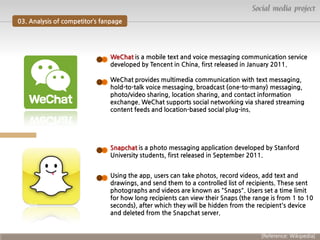 Social media project
03. Analysis of competitor’s fanpage

WeChat is a mobile text and voice messaging communication service
developed by Tencent in China, first released in January 2011.
WeChat provides multimedia communication with text messaging,
hold-to-talk voice messaging, broadcast (one-to-many) messaging,
photo/video sharing, location sharing, and contact information
exchange. WeChat supports social networking via shared streaming
content feeds and location-based social plug-ins.

Snapchat is a photo messaging application developed by Stanford
University students, first released in September 2011.
Using the app, users can take photos, record videos, add text and
drawings, and send them to a controlled list of recipients. These sent
photographs and videos are known as "Snaps". Users set a time limit
for how long recipients can view their Snaps (the range is from 1 to 10
seconds), after which they will be hidden from the recipient's device
and deleted from the Snapchat server.

[Reference: Wikipedia]

 