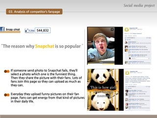 Social media project
03. Analysis of competitor’s fanpage

Snap chat

544,832

If someone send photo to Snapchat fails, they’ll
select a photo which one is the funniest thing.
Then they share the picture with their fans. Lots of
fans Join this page so they can upload as much as
they can.
Everyday they upload funny pictures on their fan
page. Fans can get energy from that kind of pictures
in their daily life.

 