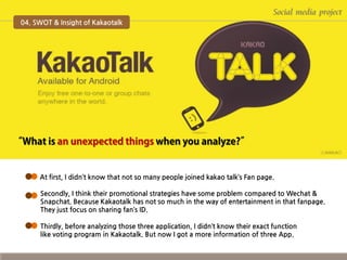 Social media project
04. SWOT & Insight of Kakaotalk

At first, I didn’t know that not so many people joined kakao talk’s Fan page.
Secondly, I think their promotional strategies have some problem compared to Wechat &
Snapchat. Because Kakaotalk has not so much in the way of entertainment in that fanpage.
They just focus on sharing fan’s ID.
Thirdly, before analyzing those three application, I didn’t know their exact function
like voting program in Kakaotalk. But now I got a more information of three App.

 