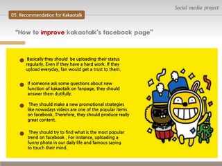 Social media project
05. Recommendation for Kakaotalk

“How to improve kakaotalk’s facebook page”

Basically they should be uploading their status
regularly. Even if they have a hard work. If they
upload everyday, fan would get a trust to them.
If someone ask some questions about new
function of kakaotalk on fanpage, they should
answer them dutifully.
They should make a new promotional strategies
like nowadays videos are one of the popular items
on facebook. Therefore, they should produce really
great content.
They should try to find what is the most popular
trend on facebook . For instance, uploading a
funny photo in our daily life and famous saying
to touch their mind.

 