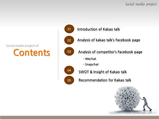 Social media project

01

Introduction of Kakao talk

02

Analysis of kakao talk’s Facebook page

03

Analysis of competitor’s Facebook page

Social media project of

Contents

- Wechat
- Snapchat
04

SWOT & Insight of Kakao talk

05

Recommendation for Kakao talk

 