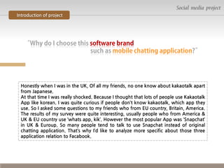 Social media project
Introduction of project

Honestly when I was in the UK, Of all my friends, no one know about kakaotalk apart
from Japanese.
At that time I was really shocked. Because I thought that lots of people use Kakaotalk
App like korean. I was quite curious if people don’t know kakaotalk, which app they
use. So I asked some questions to my friends who from EU country, Britain, America.
The results of my survey were quite interesting, usually people who from America &
UK & EU country use ‘whats app, kik’. However the most popular App was ‘Snapchat’
in UK & Euroup. So many people tend to talk to use Snapchat instead of original
chatting application. That’s why I’d like to analyze more specific about those three
application relation to Facabook.

 