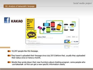 Social media project
02. Analysis of kakaotalk’s fanpage

18,297 people like this fanpage.
They haven’t uploaded their fanpage since July 2013.Before that, usually they upploaded
their status once or twice a month.
Mostly they wrote down their new functions about chatting program. some people who
use kakaotalk at first can get a new specific information clearly.

 