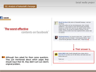 Social media project
02. Analysis of kakaotalk’s fanpage

Their answer is..

Although fans asked for them some questions.
They just mentioned about which pages they
should input their ID, they didn’t sort out client’s
original problem.

 