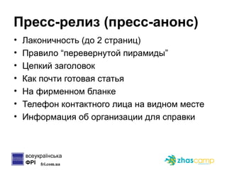 Пресс-релиз (пресс-анонс) Лаконичность (до 2 страниц) Правило “перевернутой пирамиды” Цепкий заголовок Как почти готовая статья На фирменном бланке Телефон контактного лица на видном месте Информация об организации для справки 