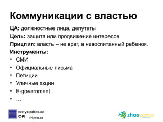 Коммуникации с властью ЦА:  должностные лица, депутаты Цель:  защита или продвижение интересов Прицпип:  власть – не враг, а невоспитанный ребенок. Инструменты: СМИ Официальные письма Петиции Уличные акции E-government … 