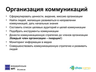 Организация коммуникаций Сформулировать ценности, видение, миссию организации Найти людей, желающих развиваться в направлении коммуникаций, дать начальные знания Составить список целевых аудиторий и целей коммуникации Подобрать инструменты коммуникации Донести коммуникационную стратегию до членов организации ( Каждый член организации – пиарщик! ) Мониторинг информации в медиа Совершенствовать коммуникационную стратегию и развивать людей 