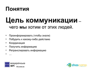 Понятия Цель коммуникации   –  чего  мы  хотим от этих людей. Проинформировать (чтобы знали) Побудить к какому-либо действию Координация Получить информацию Ретранслировать информацию … 