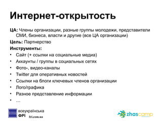 Интернет-открытость ЦА:  Члены организации, разные группы молодежи, представители СМИ, бизнеса, власти и другие (все ЦА организации) Цель:  Партнерство Инструменты: Сайт (+ ссылки на социальные медиа) Аккаунты / группы в социальных сетях Фото-, видео-каналы Twitter  для оперативных новостей Ссылки на блоги ключевых членов организации Лого/графика Разное представление информации … 